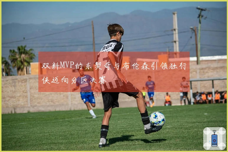 双料MVP的东契奇与布伦森引领独行侠迈向分区决赛